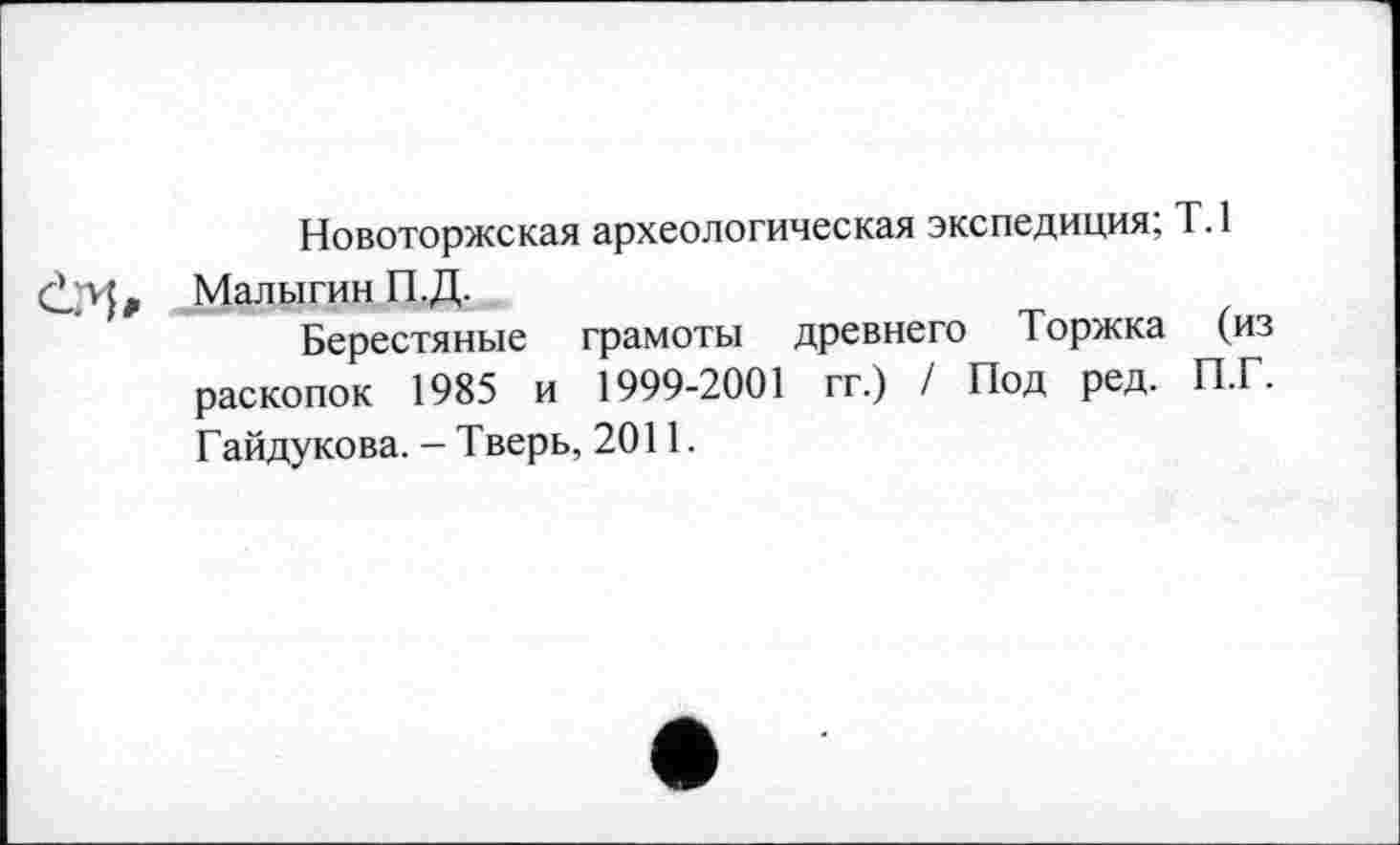 ﻿Новоторжская археологическая экспедиция; Т.1 Малыгин П.Д.
Берестяные грамоты древнего Торжка (из раскопок 1985 и 1999-2001 гг.) / Под ред. П.Г. Гайдукова. - Тверь, 2011.